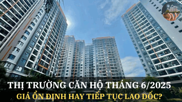 Thị trường căn hộ tháng 6/2025: Giá ổn định hay tiếp tục lao dốc?